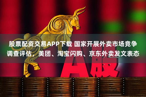 股票配資交易APP下載 國家開展外賣市場競爭調查評估，美團、淘寶閃購、京東外賣發文表態