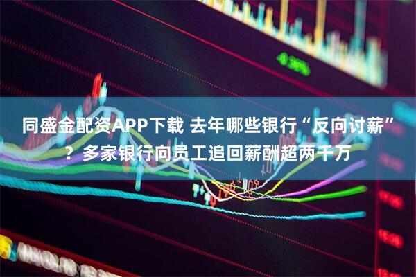 同盛金配資APP下載 去年哪些銀行“反向討薪”？多家銀行向員工追回薪酬超兩千萬