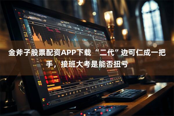金斧子股票配資APP下載 “二代”邊可仁成一把手，接班大考是能否扭虧