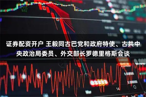 證券配資開戶 王毅同古巴黨和政府特使、古共中央政治局委員、外交部長羅德里格斯會談