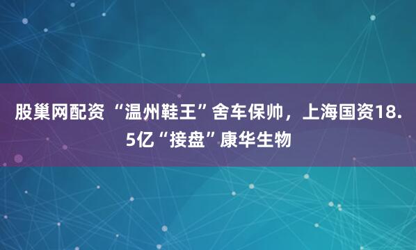 股巢網配資 “溫州鞋王”舍車保帥，上海國資18.5億“接盤”康華生物