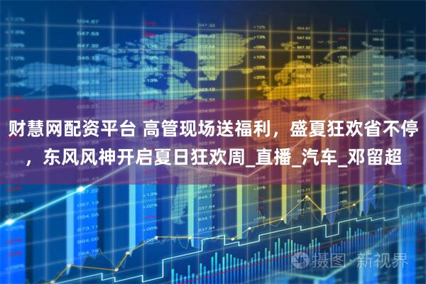 財慧網配資平臺 高管現場送福利，盛夏狂歡省不停，東風風神開啟夏日狂歡周_直播_汽車_鄧留超