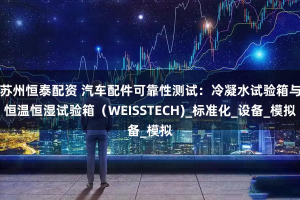 蘇州恒泰配資 汽車配件可靠性測試：冷凝水試驗箱與恒溫恒濕試驗箱（WEISSTECH)_標準化_設備_模擬