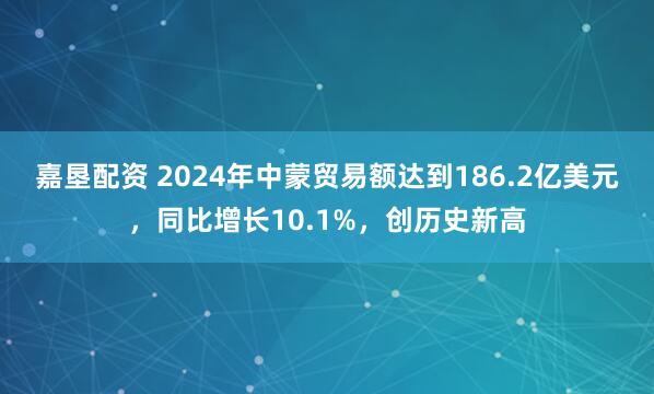 嘉墾配資 2024年中蒙貿易額達到186.2億美元，同比增長10.1%，創歷史新高