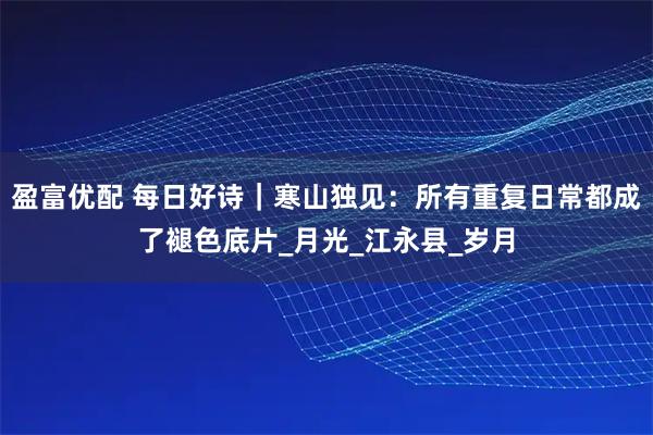 盈富優(yōu)配 每日好詩(shī)｜寒山獨(dú)見(jiàn)：所有重復(fù)日常都成了褪色底片_月光_江永縣_歲月