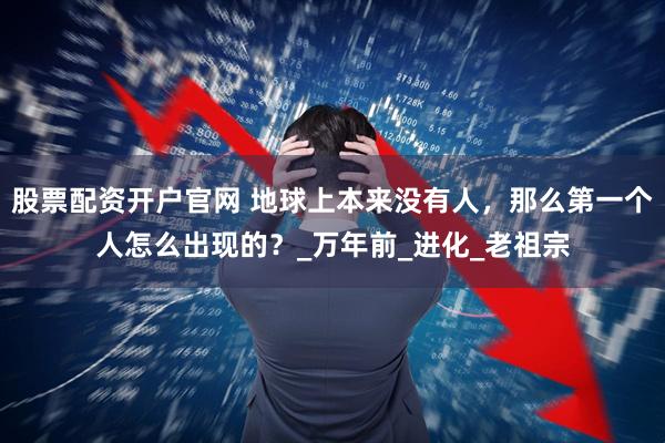 股票配資開戶官網 地球上本來沒有人，那么第一個人怎么出現的？_萬年前_進化_老祖宗