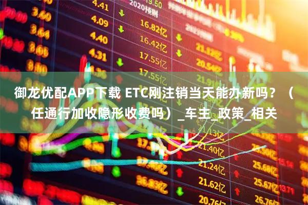 御龍優配APP下載 ETC剛注銷當天能辦新嗎？（任通行加收隱形收費嗎）_車主_政策_相關