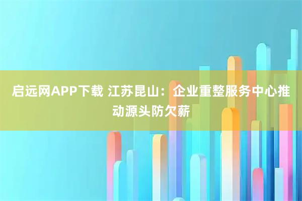 啟遠網APP下載 江蘇昆山：企業重整服務中心推動源頭防欠薪